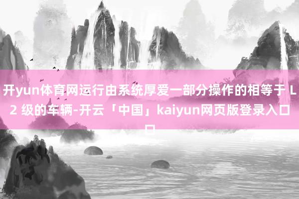 开yun体育网运行由系统厚爱一部分操作的相等于 L2 级的车辆-开云「中国」kaiyun网页版登录入口