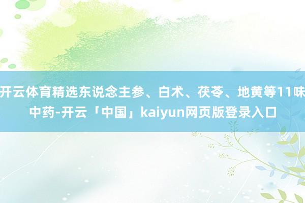 开云体育精选东说念主参、白术、茯苓、地黄等11味中药-开云「中国」kaiyun网页版登录入口