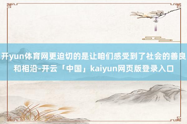 开yun体育网更迫切的是让咱们感受到了社会的善良和相沿-开云「中国」kaiyun网页版登录入口