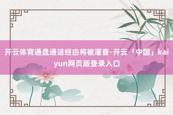 开云体育通盘通话经由将被灌音-开云「中国」kaiyun网页版登录入口