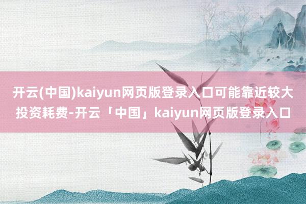 开云(中国)kaiyun网页版登录入口可能靠近较大投资耗费-开云「中国」kaiyun网页版登录入口