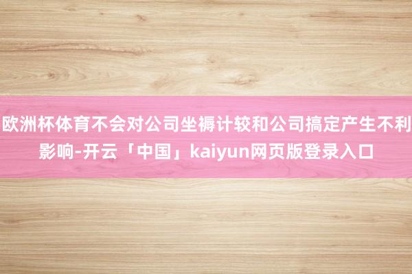 欧洲杯体育不会对公司坐褥计较和公司搞定产生不利影响-开云「中国」kaiyun网页版登录入口