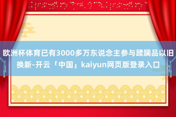 欧洲杯体育已有3000多万东说念主参与蹂躏品以旧换新-开云「中国」kaiyun网页版登录入口