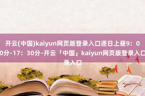 开云(中国)kaiyun网页版登录入口逐日上昼9：00分-17：30分-开云「中国」kaiyun网页版登录入口