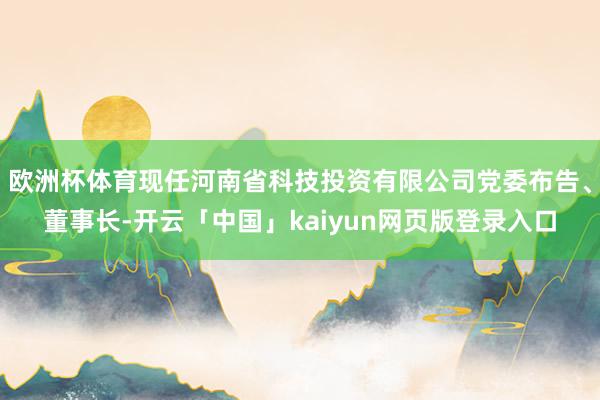 欧洲杯体育现任河南省科技投资有限公司党委布告、董事长-开云「中国」kaiyun网页版登录入口