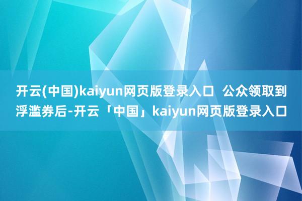开云(中国)kaiyun网页版登录入口  公众领取到浮滥券后-开云「中国」kaiyun网页版登录入口