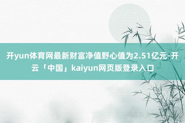开yun体育网最新财富净值野心值为2.51亿元-开云「中国」kaiyun网页版登录入口